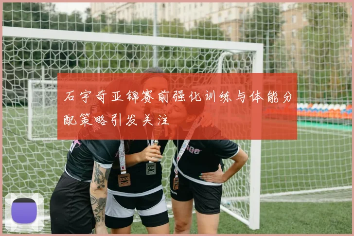 石宇奇亚锦赛前强化训练与体能分配策略引发关注