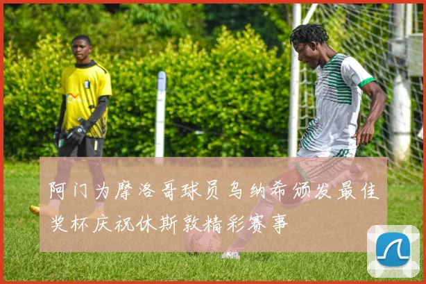 阿门为摩洛哥球员乌纳希颁发最佳奖杯庆祝休斯敦精彩赛事