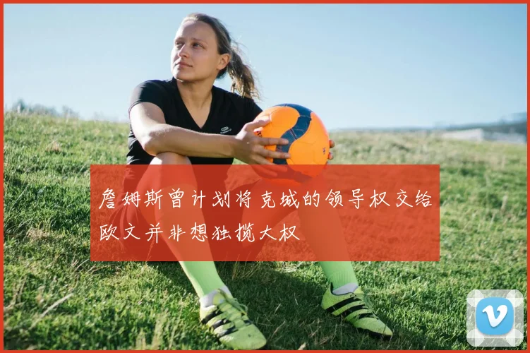 詹姆斯曾计划将克城的领导权交给欧文并非想独揽大权