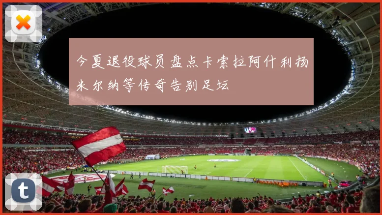 今夏退役球员盘点卡索拉阿什利扬米尔纳等传奇告别足坛