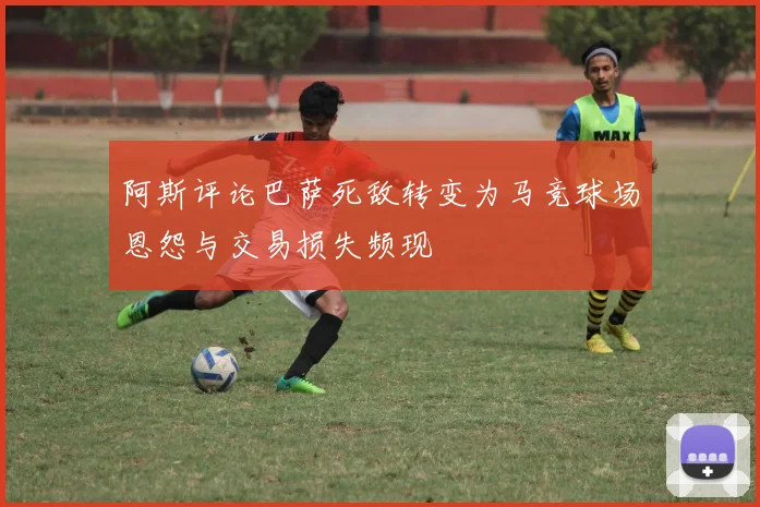 阿斯评论巴萨死敌转变为马竞球场恩怨与交易损失频现