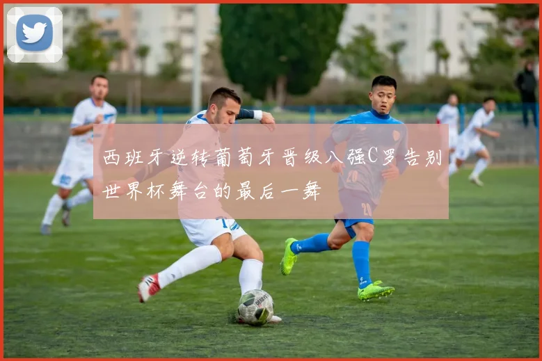 西班牙逆转葡萄牙晋级八强C罗告别世界杯舞台的最后一舞