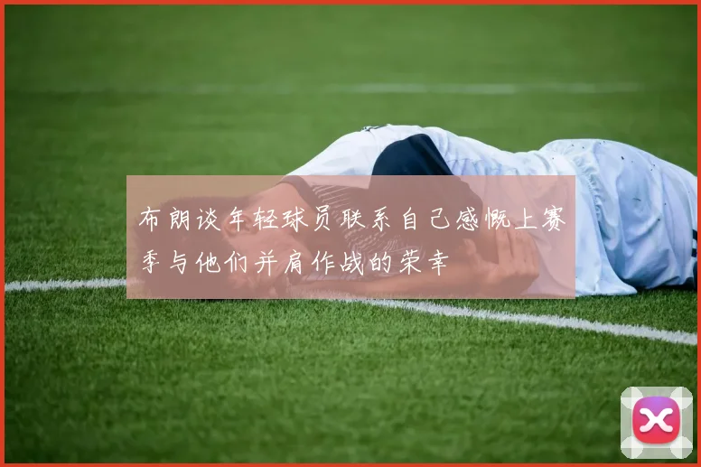 布朗谈年轻球员联系自己感慨上赛季与他们并肩作战的荣幸