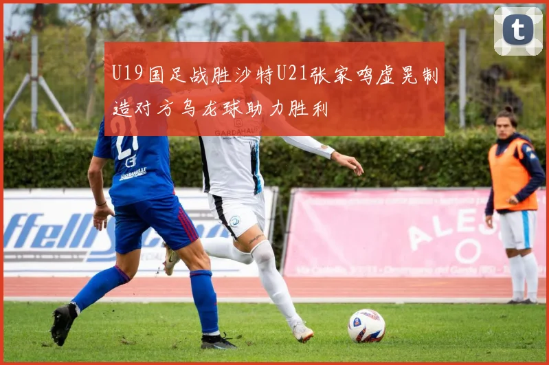 U19国足战胜沙特U21张家鸣虚晃制造对方乌龙球助力胜利