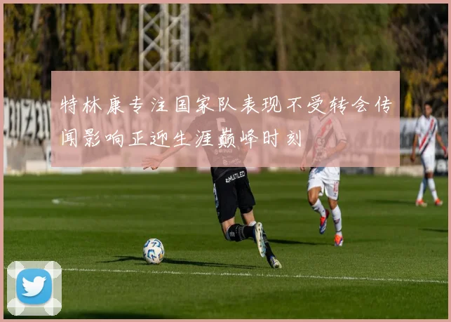 特林康专注国家队表现不受转会传闻影响正迎生涯巅峰时刻