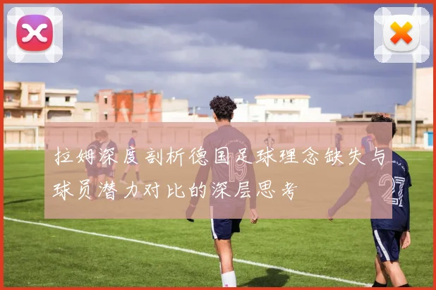 拉姆深度剖析德国足球理念缺失与球员潜力对比的深层思考