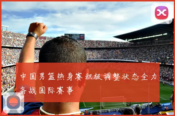 中国男篮热身赛积极调整状态全力备战国际赛事