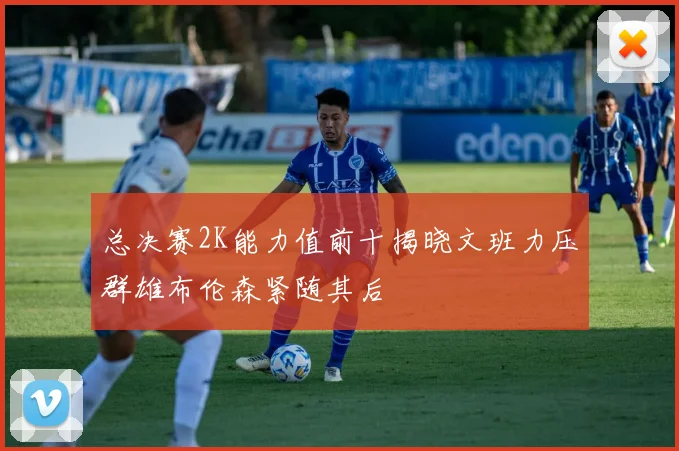 总决赛2K能力值前十揭晓文班力压群雄布伦森紧随其后