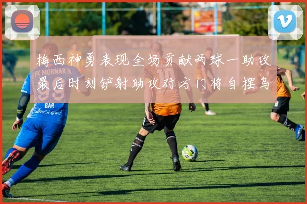 梅西神勇表现全场贡献两球一助攻最后时刻铲射助攻对方门将自摆乌龙