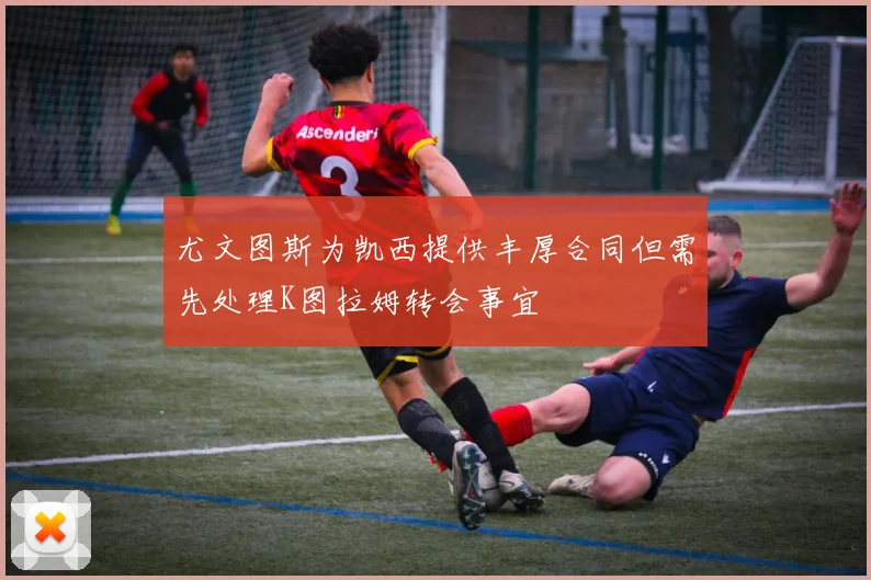 尤文图斯为凯西提供丰厚合同但需先处理K图拉姆转会事宜