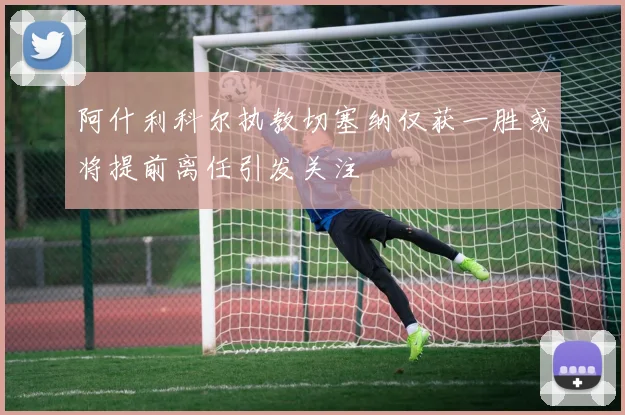 阿什利科尔执教切塞纳仅获一胜或将提前离任引发关注
