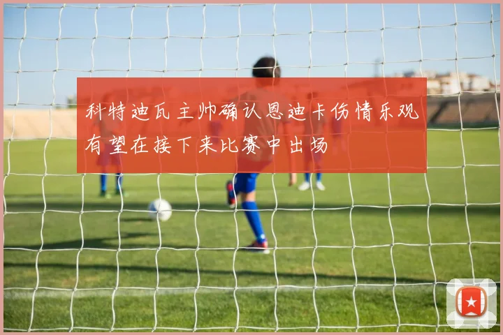 科特迪瓦主帅确认恩迪卡伤情乐观有望在接下来比赛中出场