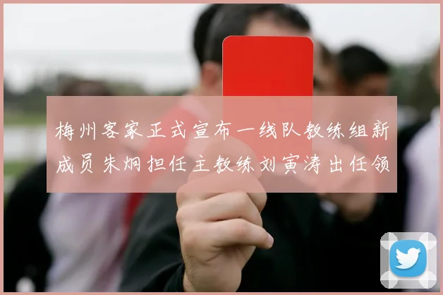 梅州客家正式宣布一线队教练组新成员朱炯担任主教练刘寅涛出任领队