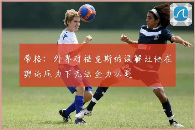 蒂格：外界对福克斯的误解让他在舆论压力下无法全力以赴