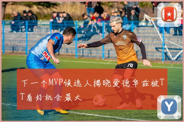 下一个MVP候选人揭晓爱德华兹被TT看好机会最大