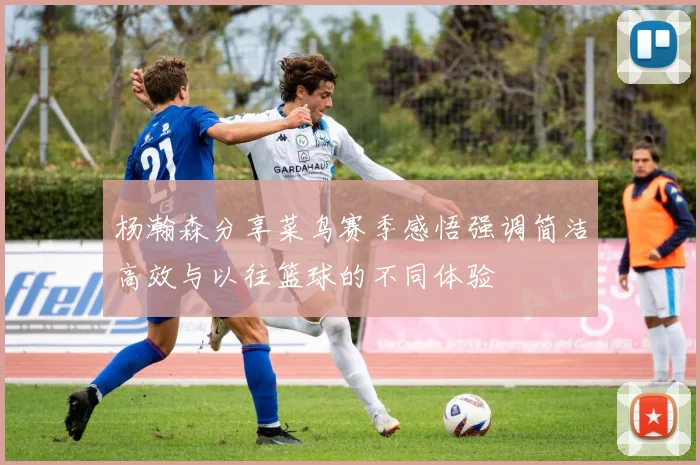 杨瀚森分享菜鸟赛季感悟强调简洁高效与以往篮球的不同体验