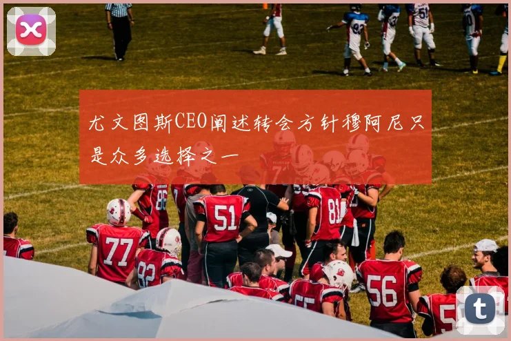 尤文图斯CEO阐述转会方针穆阿尼只是众多选择之一