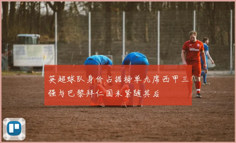 英超球队身价占据榜单九席西甲三强与巴黎拜仁国米紧随其后